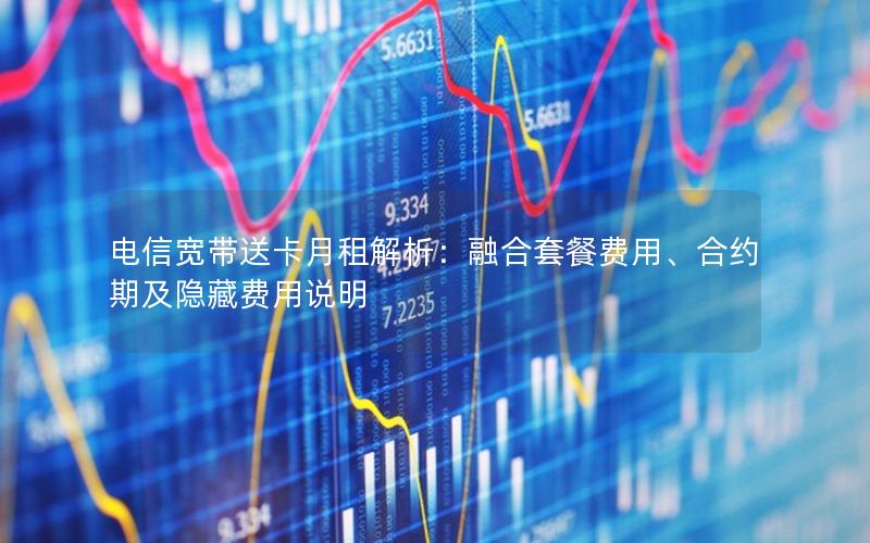 电信宽带送卡月租解析：融合套餐费用、合约期及隐藏费用说明