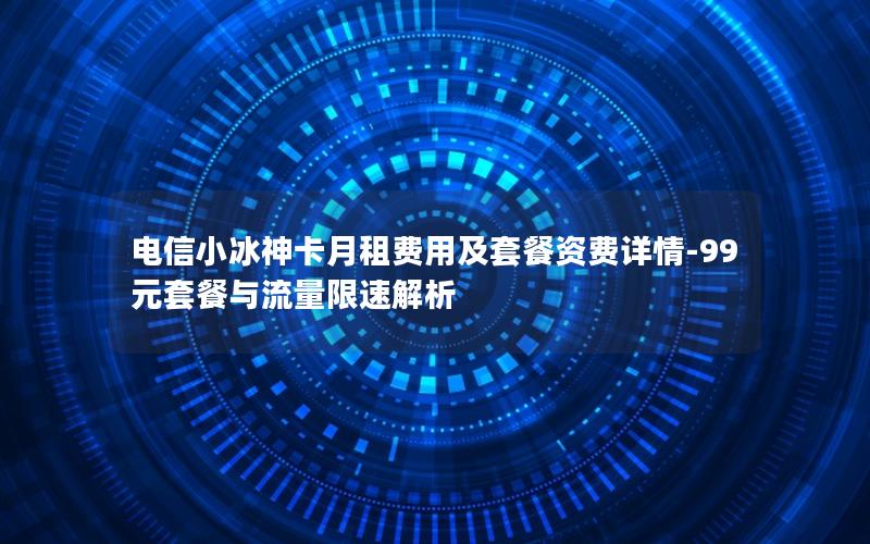 电信小冰神卡月租费用及套餐资费详情-99元套餐与流量限速解析