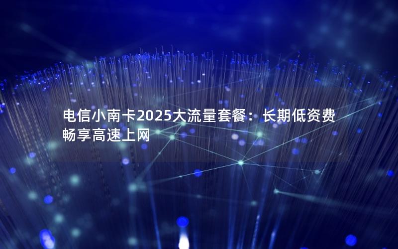 电信小南卡2025大流量套餐：长期低资费畅享高速上网