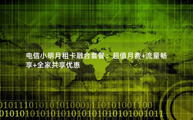 电信小明月租卡融合套餐：超值月费+流量畅享+全家共享优惠