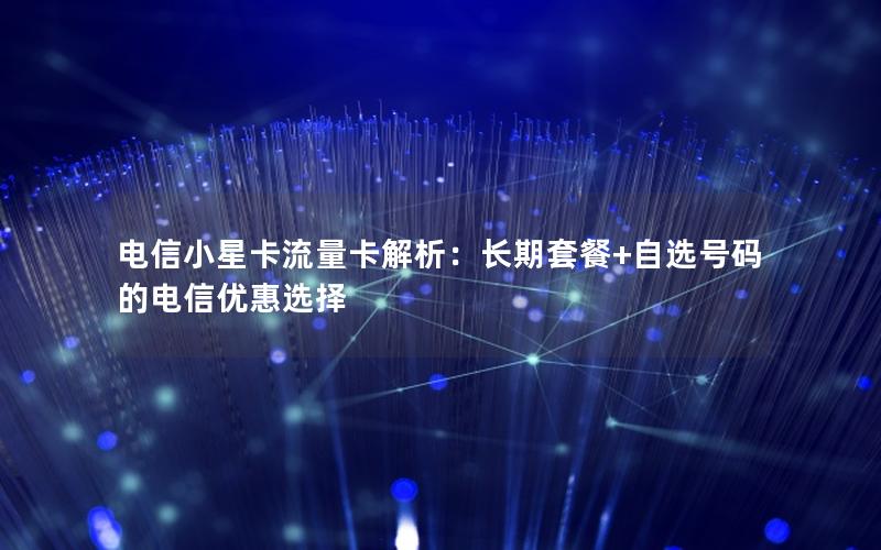 电信小星卡流量卡解析：长期套餐+自选号码的电信优惠选择