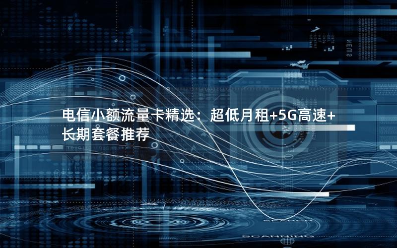 电信小额流量卡精选：超低月租+5G高速+长期套餐推荐