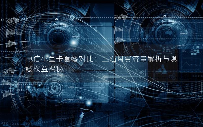 电信小鱼卡套餐对比：三档月费流量解析与隐藏权益揭秘