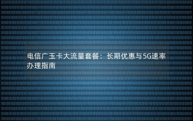 电信广玉卡大流量套餐：长期优惠与5G速率办理指南