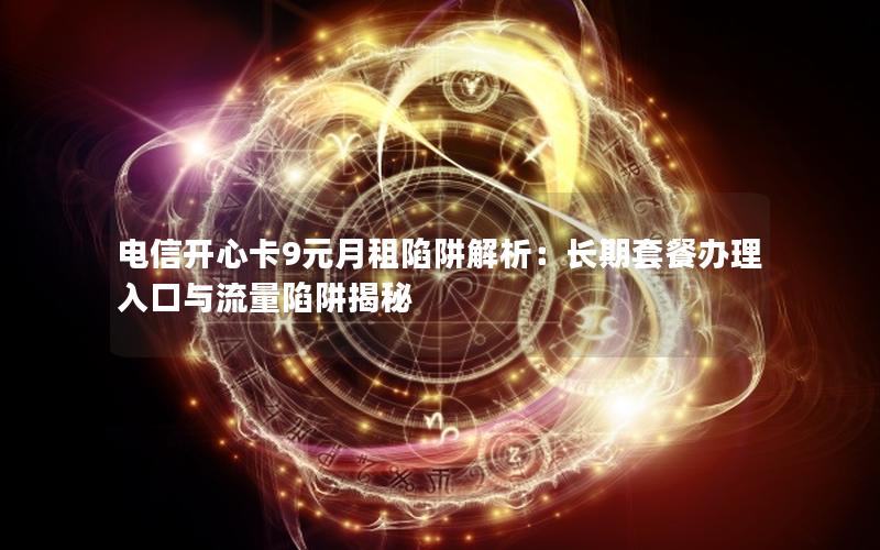 电信开心卡9元月租陷阱解析：长期套餐办理入口与流量陷阱揭秘