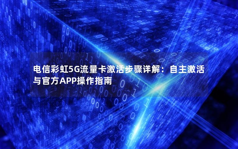 电信彩虹5G流量卡激活步骤详解：自主激活与官方APP操作指南