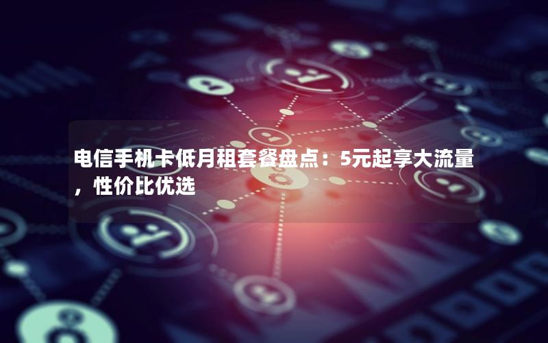 电信手机卡低月租套餐盘点：5元起享大流量，性价比优选