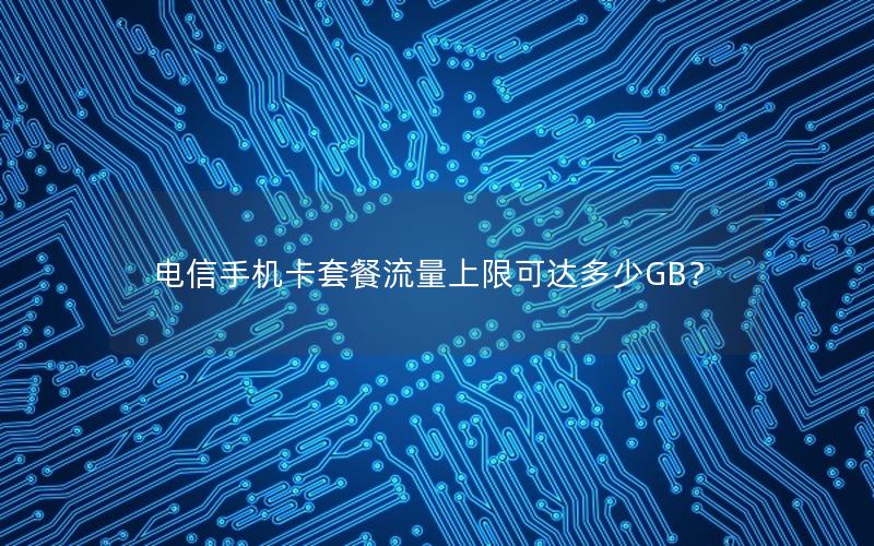 电信手机卡套餐流量上限可达多少GB？