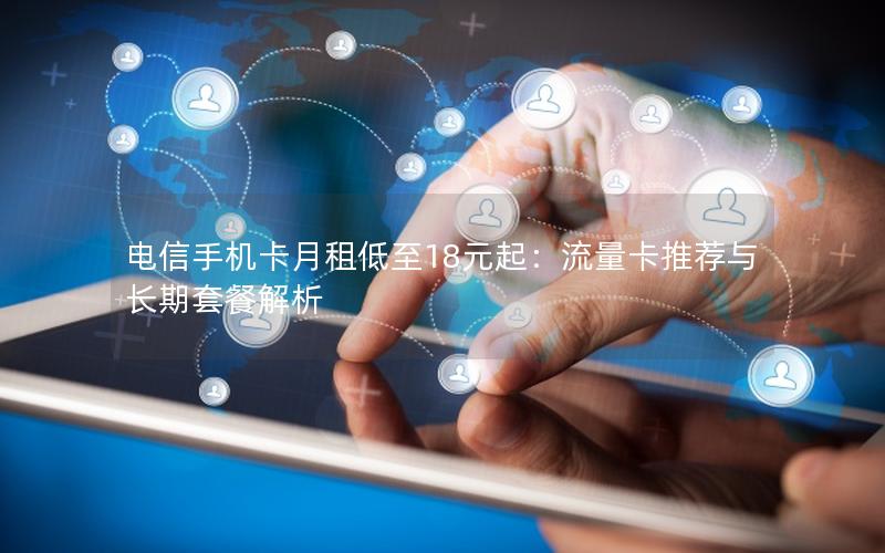 电信手机卡月租低至18元起：流量卡推荐与长期套餐解析