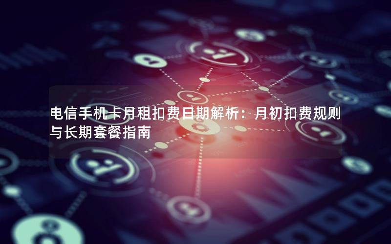 电信手机卡月租扣费日期解析：月初扣费规则与长期套餐指南