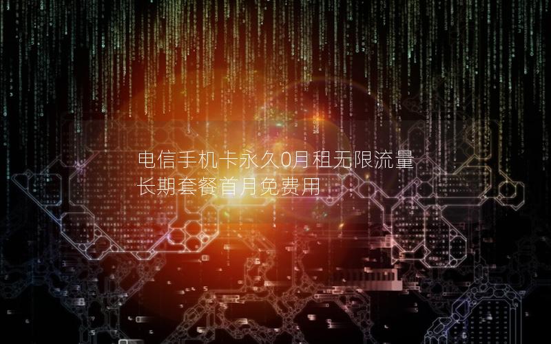 电信手机卡永久0月租无限流量 长期套餐首月免费用