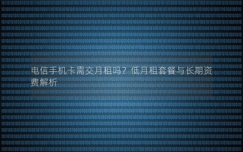 电信手机卡需交月租吗？低月租套餐与长期资费解析