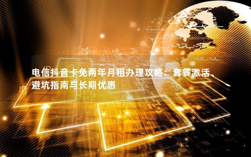 电信抖音卡免两年月租办理攻略：套餐激活、避坑指南与长期优惠