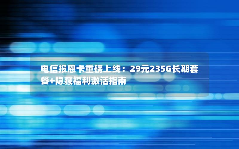 电信报恩卡重磅上线：29元235G长期套餐+隐藏福利激活指南