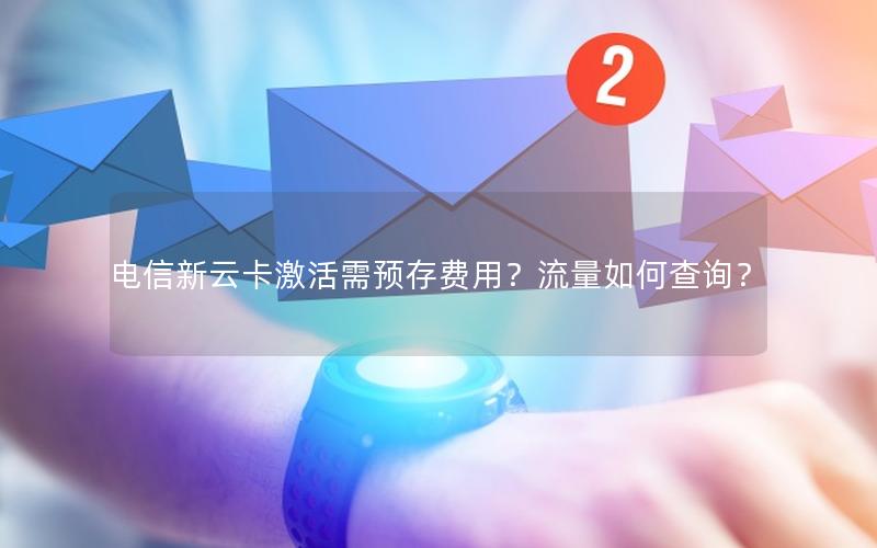 电信新云卡激活需预存费用？流量如何查询？