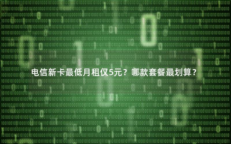 电信新卡最低月租仅5元？哪款套餐最划算？