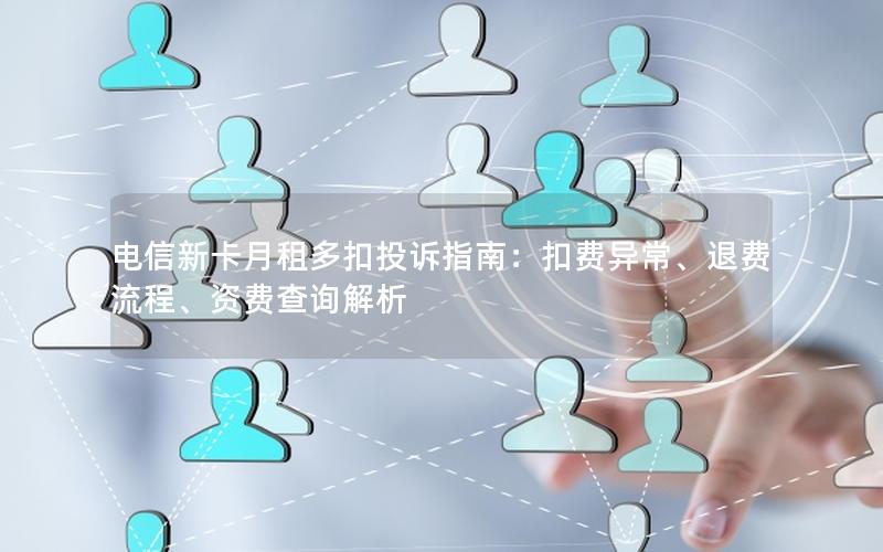 电信新卡月租多扣投诉指南：扣费异常、退费流程、资费查询解析