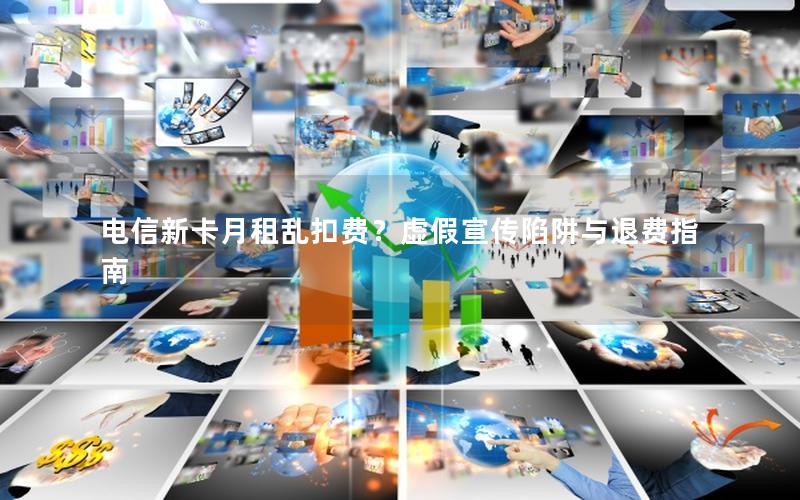 电信新卡月租乱扣费？虚假宣传陷阱与退费指南