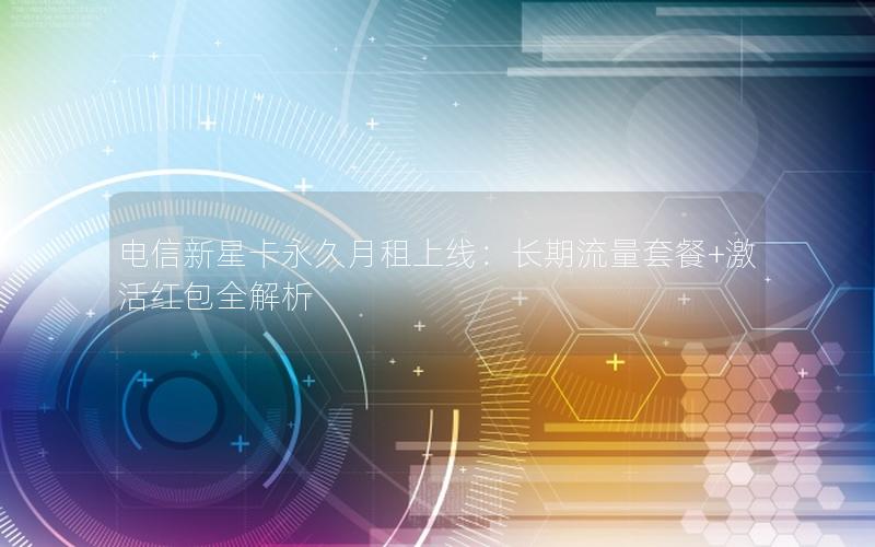 电信新星卡永久月租上线：长期流量套餐+激活红包全解析