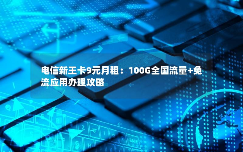 电信新王卡9元月租：100G全国流量+免流应用办理攻略