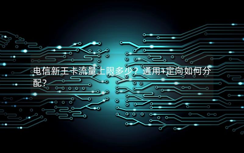 电信新王卡流量上限多少？通用+定向如何分配？