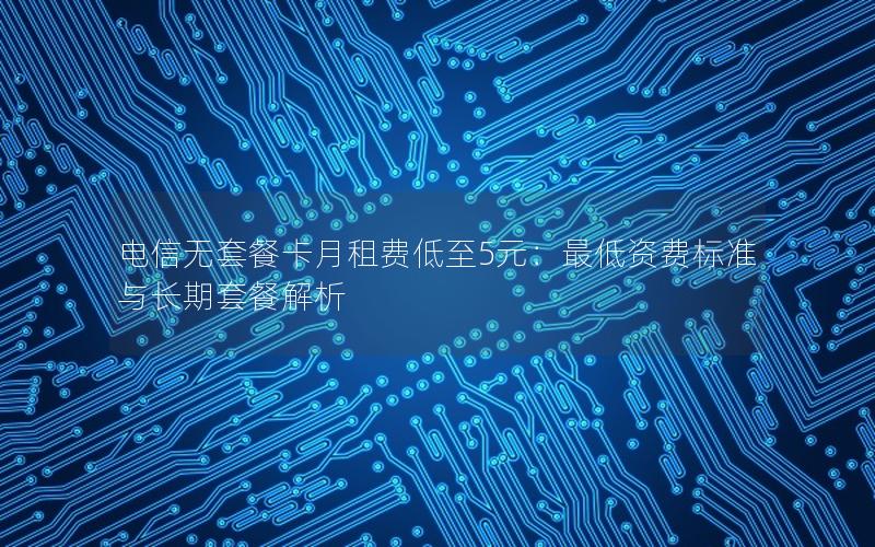 电信无套餐卡月租费低至5元：最低资费标准与长期套餐解析