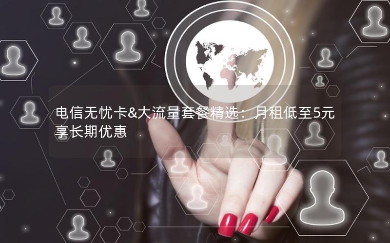 电信无忧卡&大流量套餐精选：月租低至5元享长期优惠