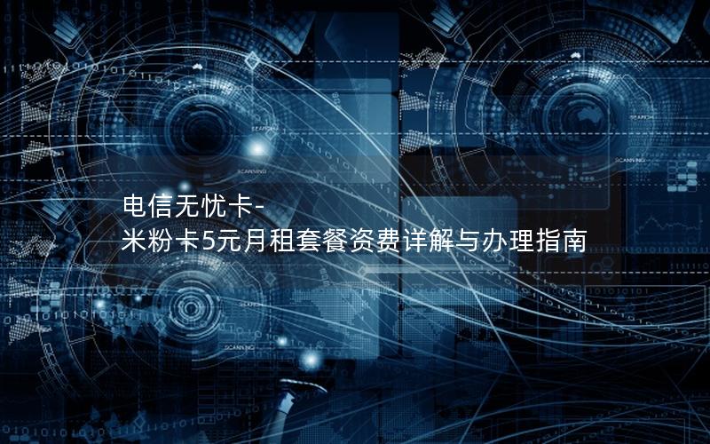 电信无忧卡-米粉卡5元月租套餐资费详解与办理指南
