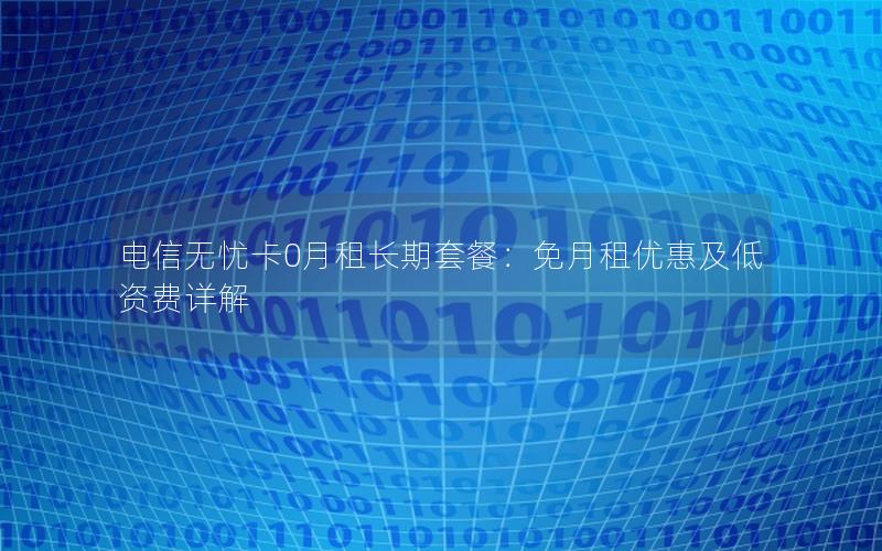 电信无忧卡0月租长期套餐：免月租优惠及低资费详解