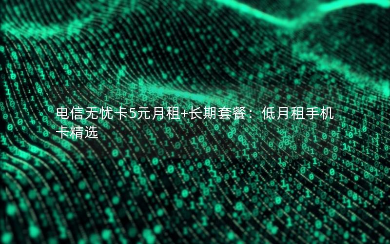 电信无忧卡5元月租+长期套餐：低月租手机卡精选