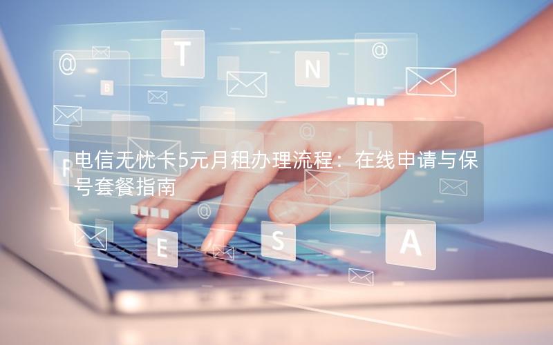 电信无忧卡5元月租办理流程：在线申请与保号套餐指南