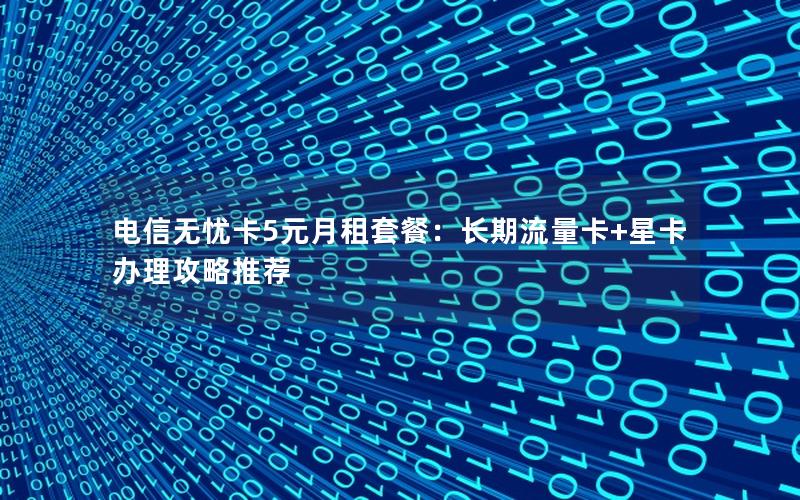 电信无忧卡5元月租套餐：长期流量卡+星卡办理攻略推荐