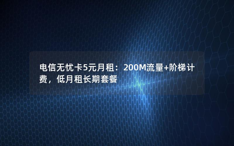 电信无忧卡5元月租：200M流量+阶梯计费，低月租长期套餐