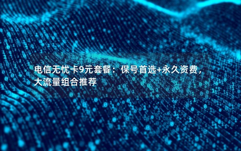 电信无忧卡9元套餐：保号首选+永久资费，大流量组合推荐