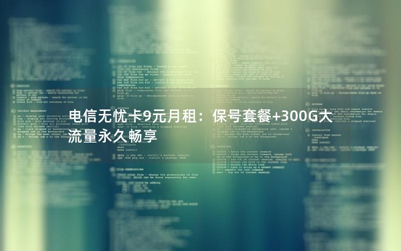 电信无忧卡9元月租：保号套餐+300G大流量永久畅享