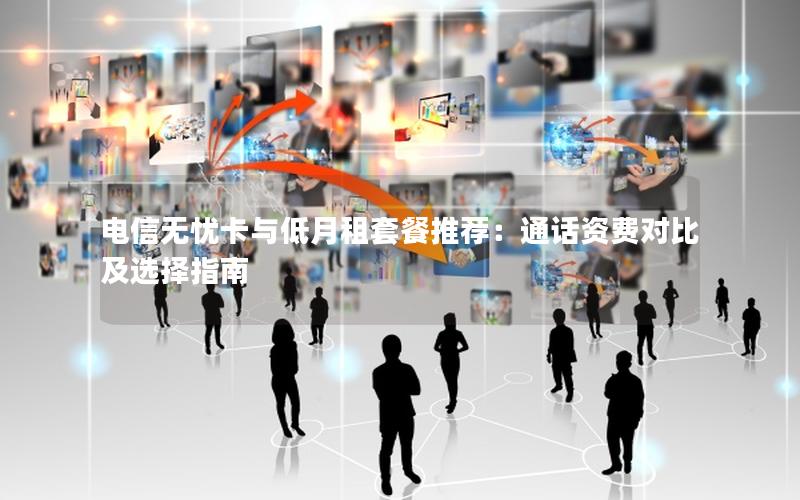 电信无忧卡与低月租套餐推荐：通话资费对比及选择指南