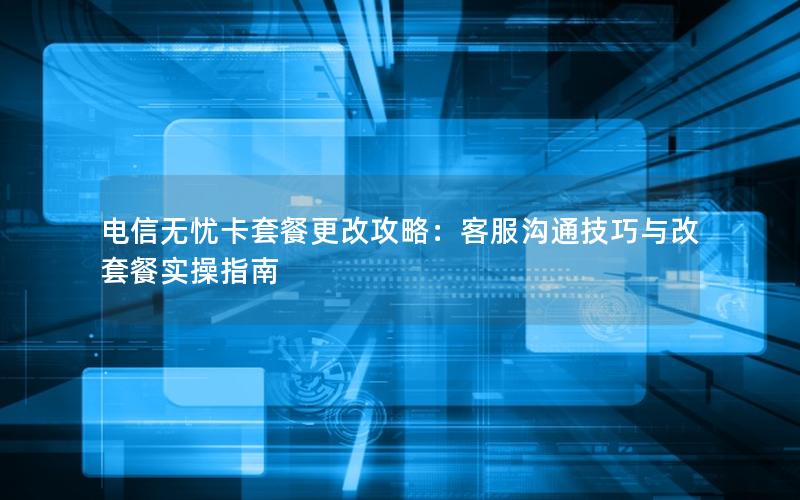 电信无忧卡套餐更改攻略：客服沟通技巧与改套餐实操指南