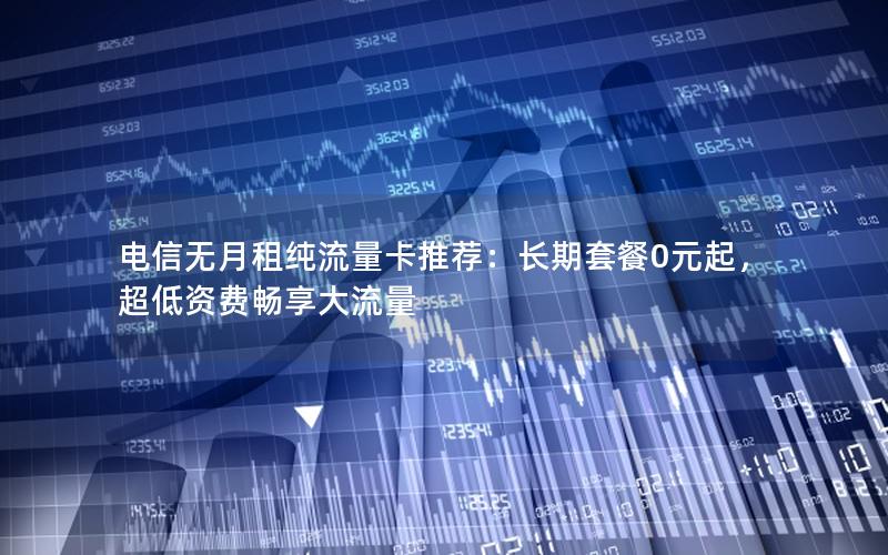 电信无月租纯流量卡推荐：长期套餐0元起，超低资费畅享大流量