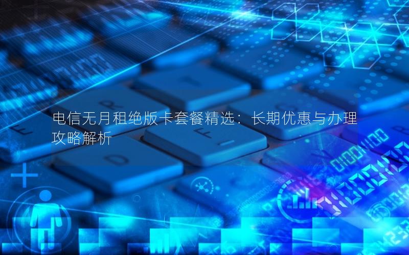 电信无月租绝版卡套餐精选：长期优惠与办理攻略解析