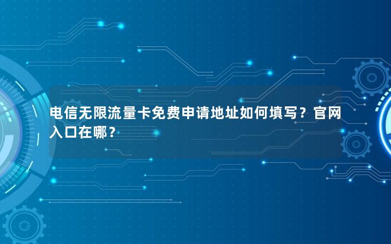 电信无限流量卡免费申请地址如何填写？官网入口在哪？