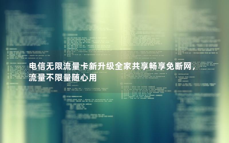 电信无限流量卡新升级全家共享畅享免断网，流量不限量随心用