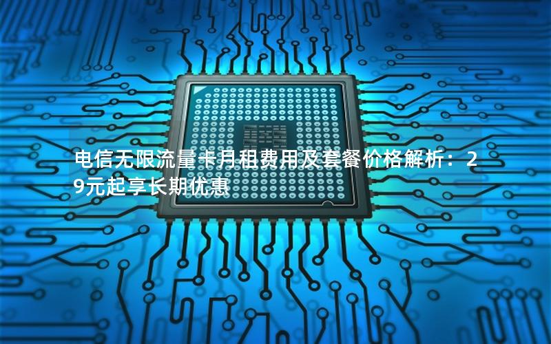 电信无限流量卡月租费用及套餐价格解析：29元起享长期优惠