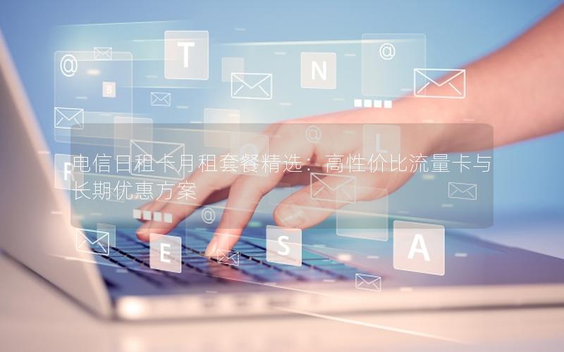 电信日租卡月租套餐精选：高性价比流量卡与长期优惠方案