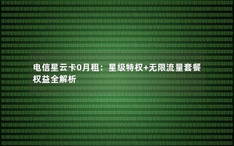 电信星云卡0月租：星级特权+无限流量套餐权益全解析