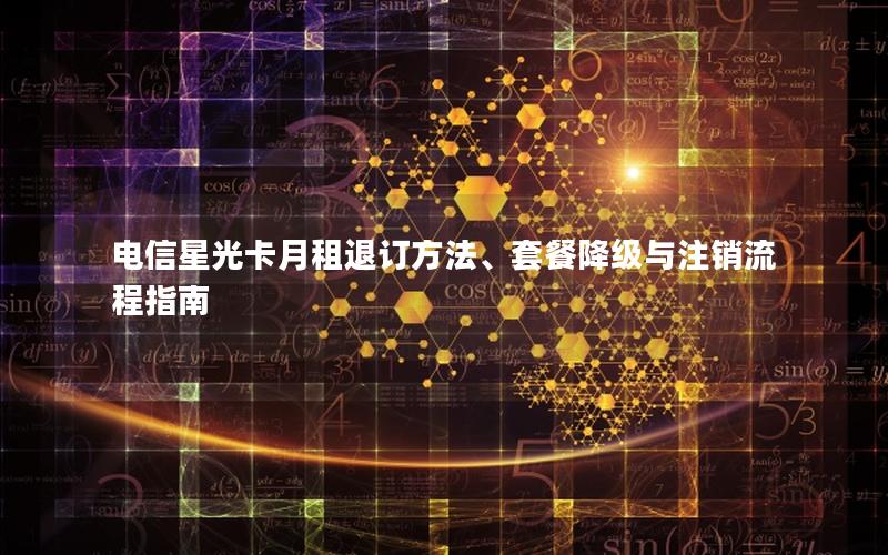 电信星光卡月租退订方法、套餐降级与注销流程指南