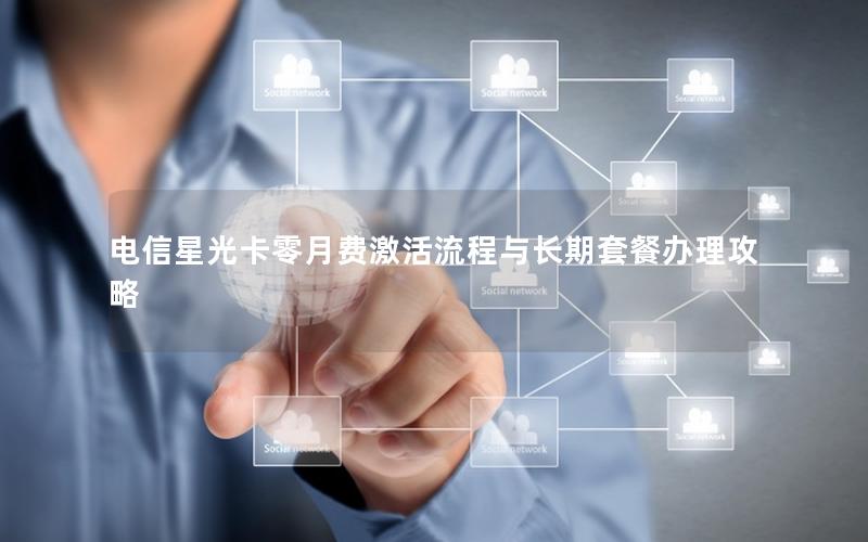 电信星光卡零月费激活流程与长期套餐办理攻略