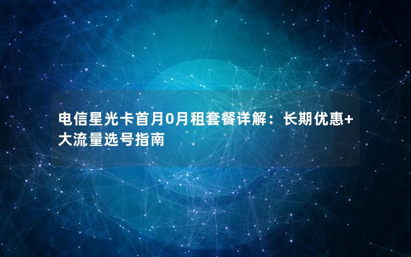 电信星光卡首月0月租套餐详解：长期优惠+大流量选号指南