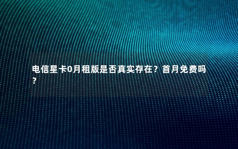 电信星卡0月租版是否真实存在？首月免费吗？