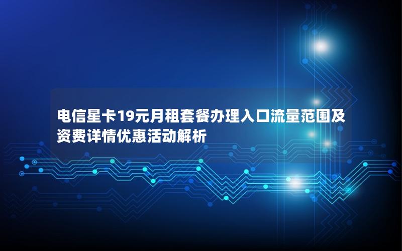 电信星卡19元月租套餐办理入口流量范围及资费详情优惠活动解析