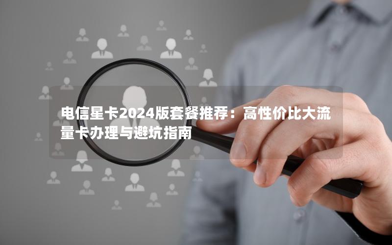 电信星卡2024版套餐推荐：高性价比大流量卡办理与避坑指南